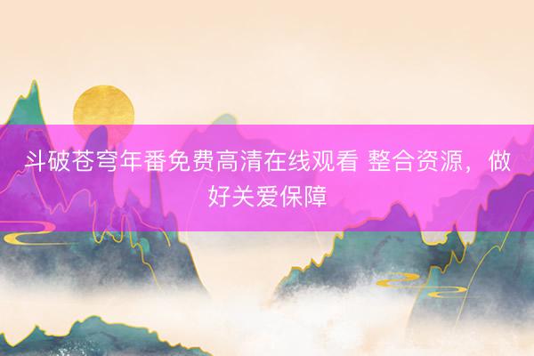 斗破苍穹年番免费高清在线观看 整合资源，做好关爱保障