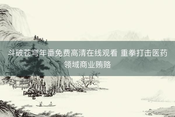 斗破苍穹年番免费高清在线观看 重拳打击医药领域商业贿赂