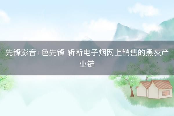 先锋影音+色先锋 斩断电子烟网上销售的黑灰产业链