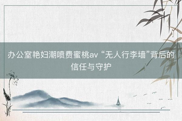 办公室艳妇潮喷费蜜桃av “无人行李墙”背后的信任与守护