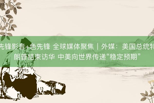 先锋影音+色先锋 全球媒体聚焦｜外媒：美国总统特朗普结束访华 中美向世界传递“稳定预期”