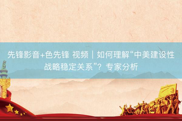 先锋影音+色先锋 视频｜如何理解“中美建设性战略稳定关系”？专家分析
