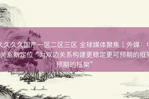 久久久久国产一区二区三区 全球媒体聚焦｜外媒：中美关系新定位 “为双边关系构建更稳定更可预期的框架”