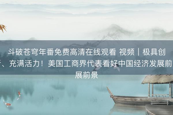 斗破苍穹年番免费高清在线观看 视频｜极具创新、充满活力！美国工商界代表看好中国经济发展前景