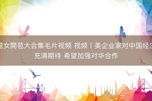 處女開苞大合集毛片视频 视频丨美企业家对中国经济充满期待 希望加强对华合作