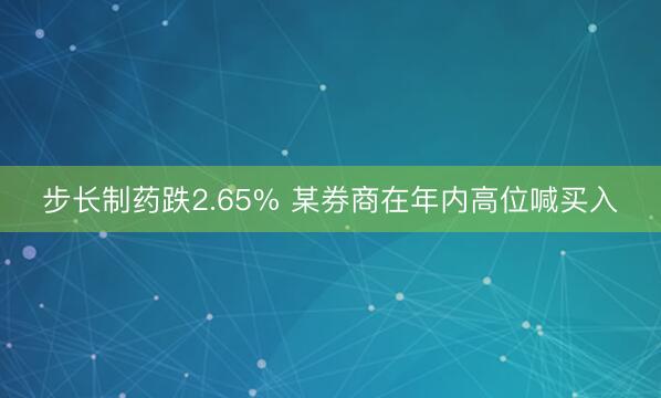 步长制药跌2.65% 某券商在年内高位喊买入
