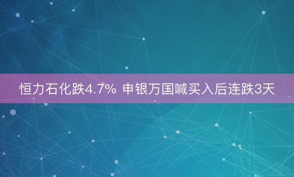 恒力石化跌4.7% 申银万国喊买入后连跌3天