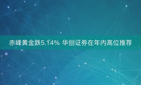 赤峰黄金跌5.14% 华创证券在年内高位推荐