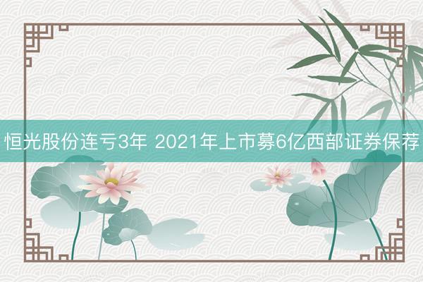 恒光股份连亏3年 2021年上市募6亿西部证券保荐