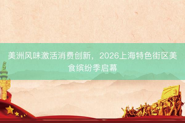 美洲风味激活消费创新，2026上海特色街区美食缤纷季启幕