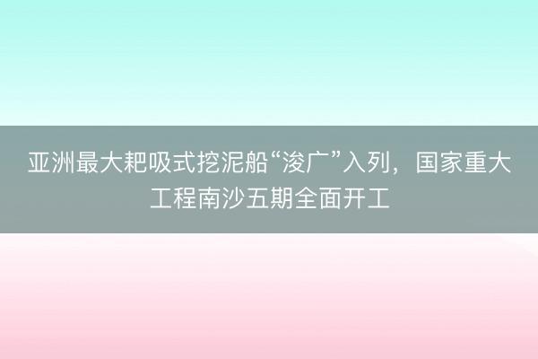 亚洲最大耙吸式挖泥船“浚广”入列，国家重大工程南沙五期全面开工
