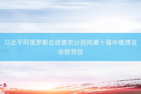 习近平同俄罗斯总统普京分别向第十届中俄博览会致贺信