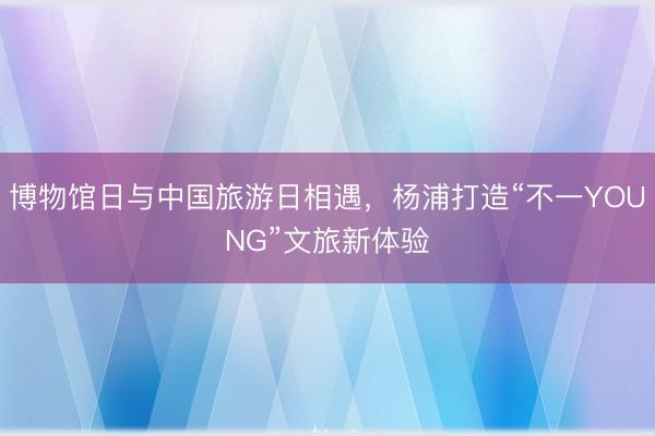 博物馆日与中国旅游日相遇，杨浦打造“不一YOUNG”文旅新体验