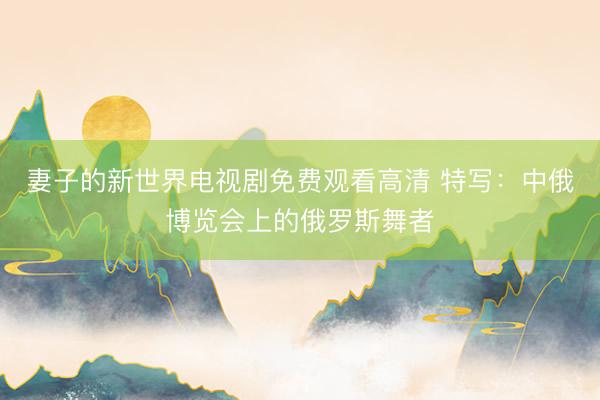 妻子的新世界电视剧免费观看高清 特写：中俄博览会上的俄罗斯舞者