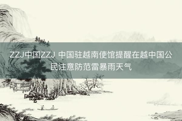 ZZJ中国ZZJ 中国驻越南使馆提醒在越中国公民注意防范雷暴雨天气