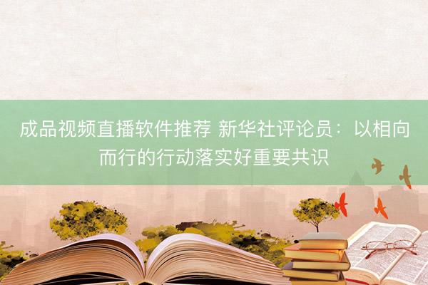 成品视频直播软件推荐 新华社评论员：以相向而行的行动落实好重要共识