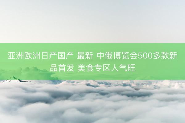 亚洲欧洲日产国产 最新 中俄博览会500多款新品首发 美食专区人气旺