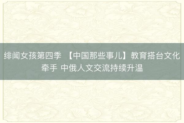 绯闻女孩第四季 【中国那些事儿】教育搭台文化牵手 中俄人文交流持续升温