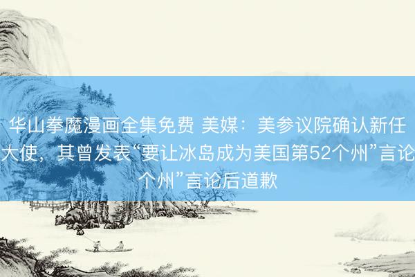华山拳魔漫画全集免费 美媒：美参议院确认新任驻冰岛大使，其曾发表“要让冰岛成为美国第52个州”言论后道歉