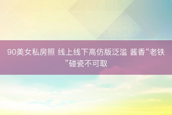 90美女私房照 线上线下高仿版泛滥 酱香“老铁”碰瓷不可取