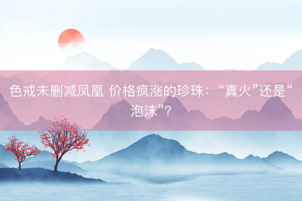 色戒未删减凤凰 价格疯涨的珍珠：“真火”还是“泡沫”？