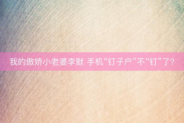我的傲娇小老婆李默 手机“钉子户”不“钉”了？