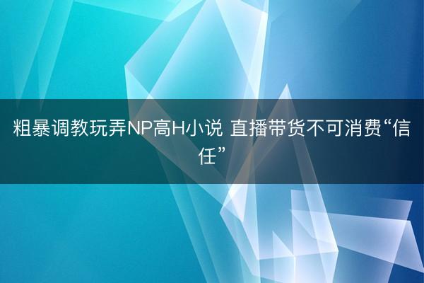 粗暴调教玩弄NP高H小说 直播带货不可消费“信任”