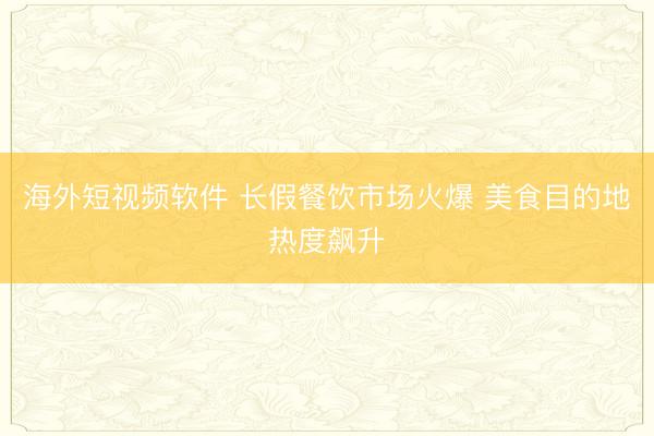 海外短视频软件 长假餐饮市场火爆 美食目的地热度飙升
