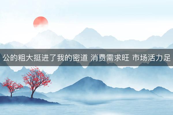 公的粗大挺进了我的密道 消费需求旺 市场活力足