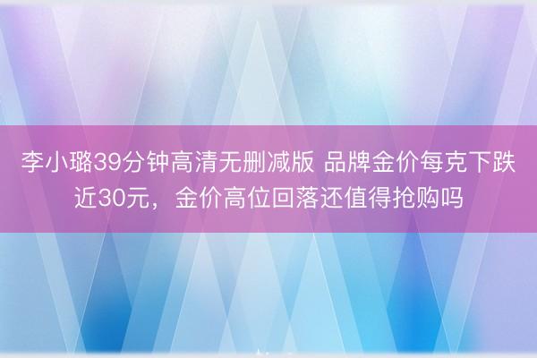 李小璐39分钟高清无删减版 品牌金价每克下跌近30元,金价高位回落还值得抢购吗
