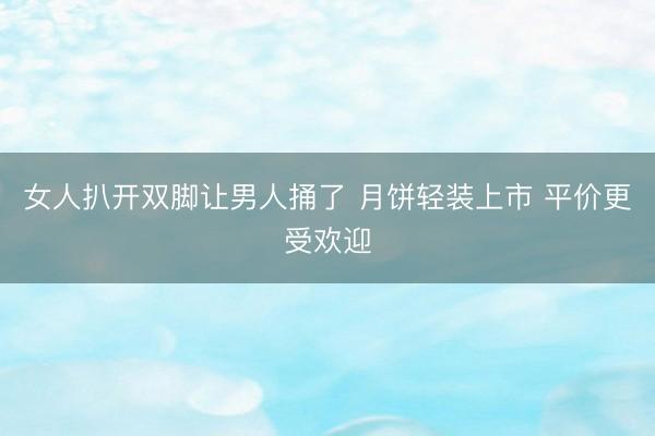 女人扒开双脚让男人捅了 月饼轻装上市 平价更受欢迎
