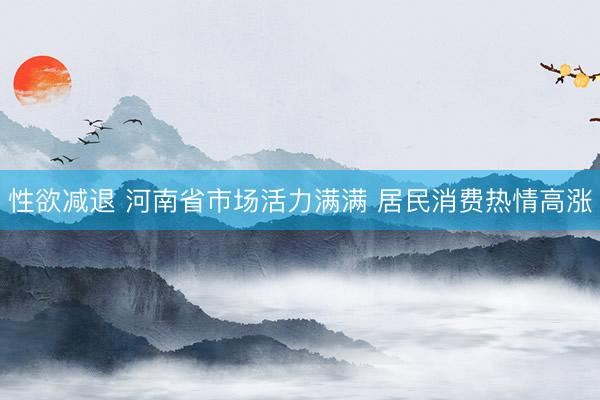 性欲减退 河南省市场活力满满 居民消费热情高涨