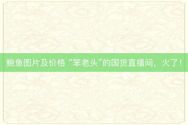 鲍鱼图片及价格 “笨老头”的国货直播间,火了!