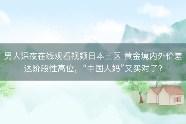 男人深夜在线观看视频日本三区 黄金境内外价差达阶段性高位，“中国大妈”又买对了？