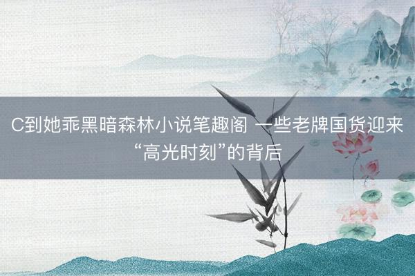 C到她乖黑暗森林小说笔趣阁 一些老牌国货迎来“高光时刻”的背后