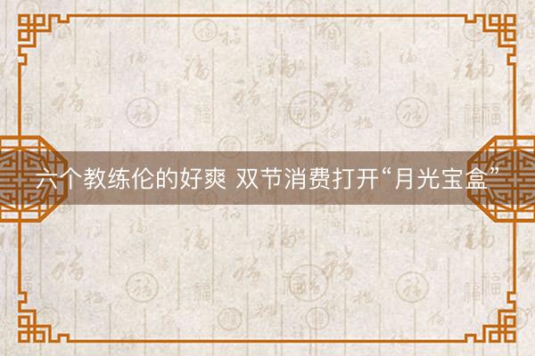 六个教练伦的好爽 双节消费打开“月光宝盒”
