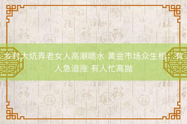 乡村大炕弄老女人高潮喷水 黄金市场众生相:有人急追涨 有人忙高抛