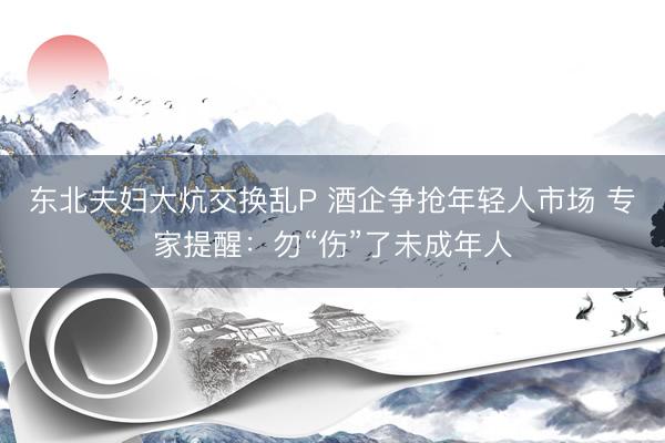 东北夫妇大炕交换乱P 酒企争抢年轻人市场 专家提醒：勿“伤”了未成年人