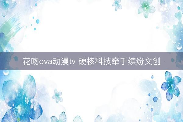花吻ova动漫tv 硬核科技牵手缤纷文创