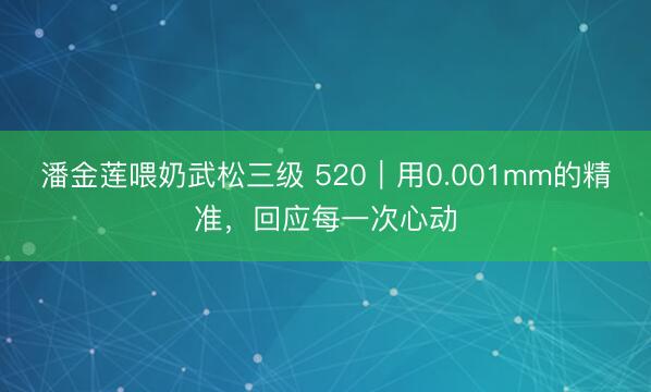 潘金莲喂奶武松三级 520｜用0.001mm的精准，回应每一次心动