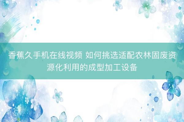 香蕉久手机在线视频 如何挑选适配农林固废资源化利用的成型加工设备