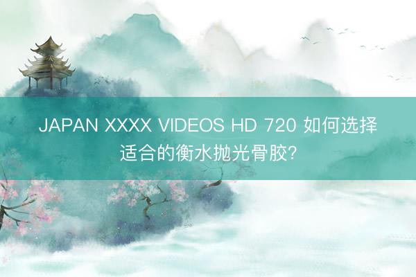 JAPAN XXXX VIDEOS HD 720 如何选择适合的衡水抛光骨胶？