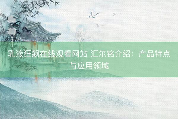 乳液狂飙在线观看网站 汇尔铭介绍：产品特点与应用领域