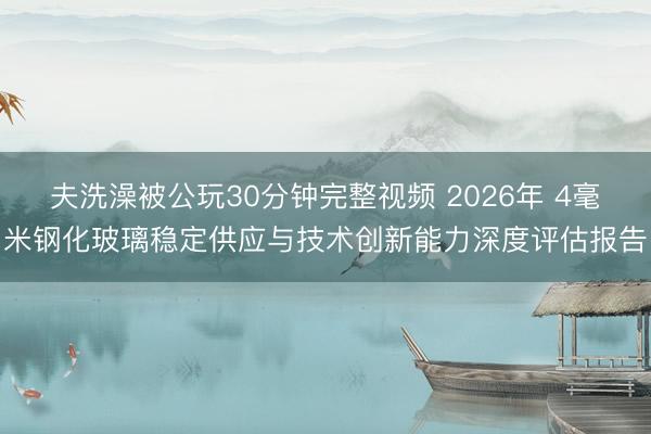 夫洗澡被公玩30分钟完整视频 2026年 4毫米钢化玻璃稳定供应与技术创新能力深度评估报告