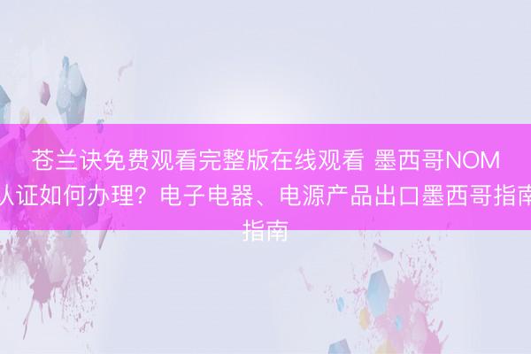 苍兰诀免费观看完整版在线观看 墨西哥NOM认证如何办理？电子电器、电源产品出口墨西哥指南