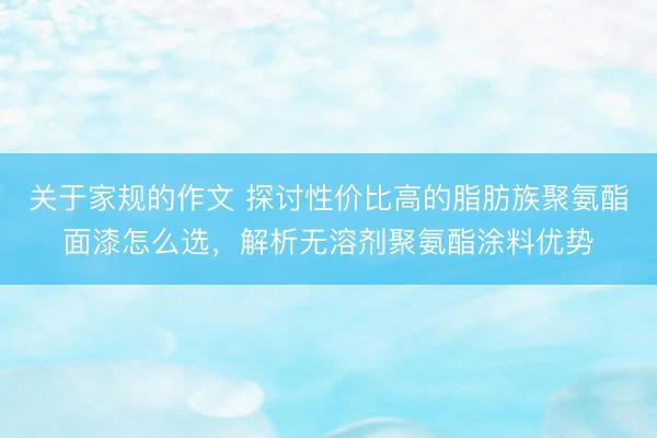 关于家规的作文 探讨性价比高的脂肪族聚氨酯面漆怎么选，解析无溶剂聚氨酯涂料优势