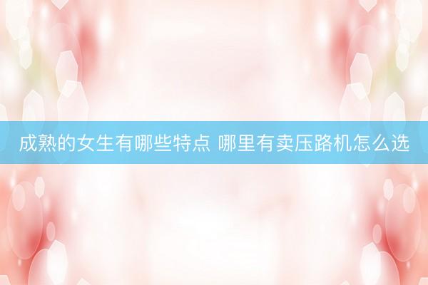 成熟的女生有哪些特点 哪里有卖压路机怎么选