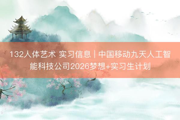 132人体艺术 实习信息 | 中国移动九天人工智能科技公司2026梦想+实习生计划