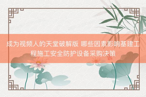 成为视频人的天堂破解版 哪些因素影响基建工程施工安全防护设备采购决策