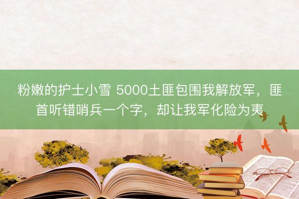粉嫩的护士小雪 5000土匪包围我解放军，匪首听错哨兵一个字，却让我军化险为夷